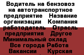 Водитель на бензовоз на автотранспортное предприятие › Название организации ­ Компания-работодатель › Отрасль предприятия ­ Другое › Минимальный оклад ­ 1 - Все города Работа » Вакансии   . Курская обл.